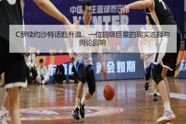 C罗续约沙特话题升温，一位超级巨星的现实选择与舆论回响